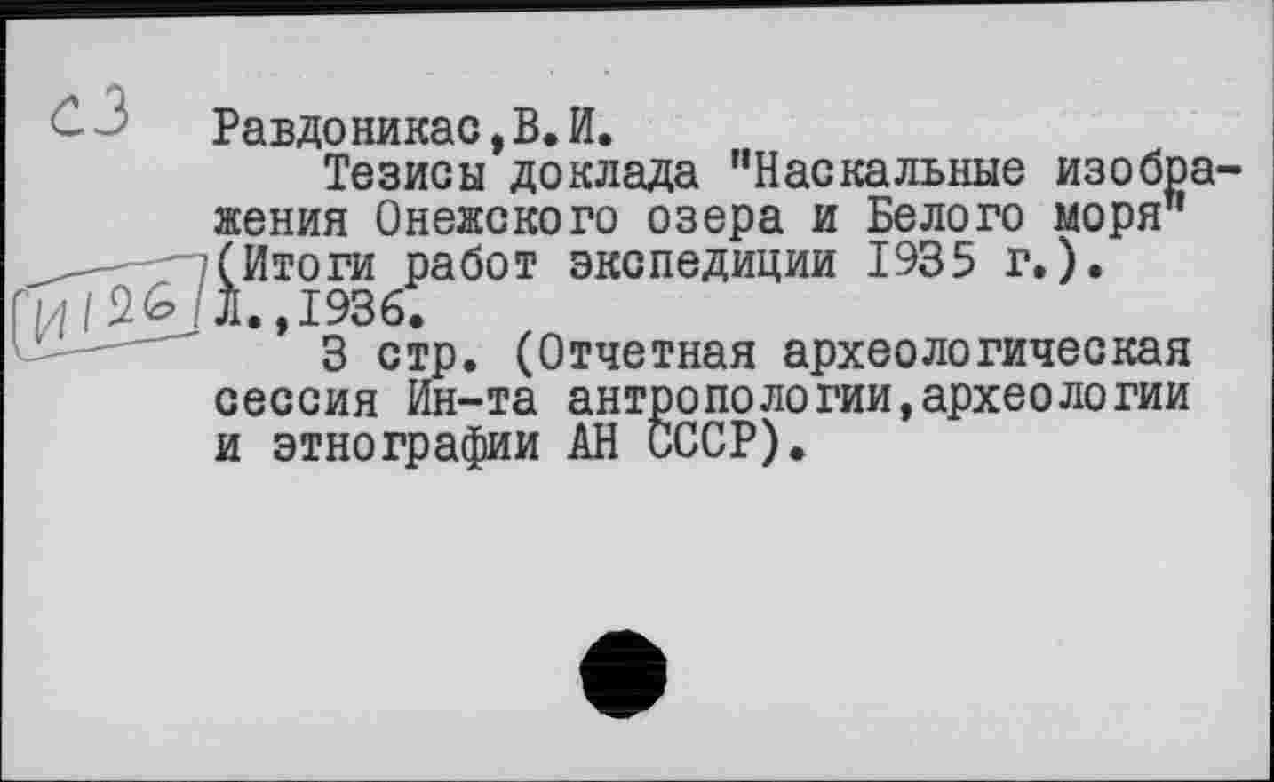 ﻿Равдоникас,В.И.
Тезисы доклада ’’Наскальные изобра жения Онежского озера и Белого моря" __—г-/(Итоги работ экспедиции 1935 г.).
. Л., 1936.
3 стр. (Отчетная археологическая сессия Ин-та антропологии,археологии и этнографии АН СССР).